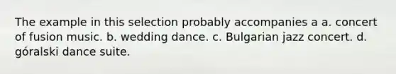 The example in this selection probably accompanies a a. concert of fusion music. b. wedding dance. c. Bulgarian jazz concert. d. góralski dance suite.