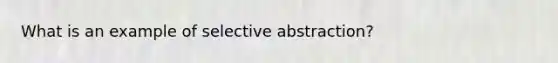 What is an example of selective abstraction?