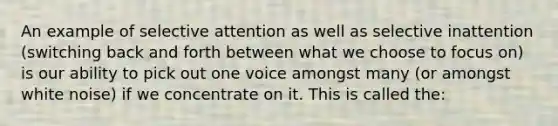 An example of selective attention as well as selective inattention (switching back and forth between what we choose to focus on) is our ability to pick out one voice amongst many (or amongst white noise) if we concentrate on it. This is called the: