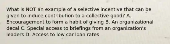 What is NOT an example of a selective incentive that can be given to induce contribution to a collective good? A. Encouragement to form a habit of giving B. An organizational decal C. Special access to briefings from an organization's leaders D. Access to low car loan rates