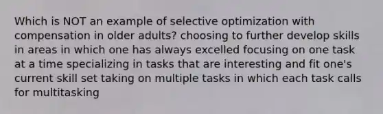 Which is NOT an example of selective optimization with compensation in older adults? choosing to further develop skills in areas in which one has always excelled focusing on one task at a time specializing in tasks that are interesting and fit one's current skill set taking on multiple tasks in which each task calls for multitasking