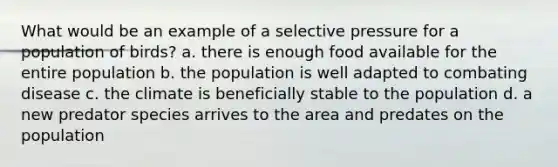 What would be an example of a selective pressure for a population of birds? a. there is enough food available for the entire population b. the population is well adapted to combating disease c. the climate is beneficially stable to the population d. a new predator species arrives to the area and predates on the population