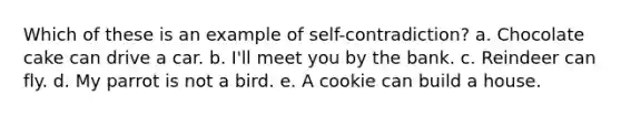 Which of these is an example of self-contradiction? a. Chocolate cake can drive a car. b. I'll meet you by the bank. c. Reindeer can fly. d. My parrot is not a bird. e. A cookie can build a house.