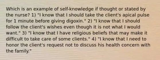 Which is an example of self-knowledge if thought or stated by the nurse? 1) "I know that I should take the client's apical pulse for 1 minute before giving digoxin." 2) "I know that I should follow the client's wishes even though it is not what I would want." 3) "I know that I have religious beliefs that may make it difficult to take care of some clients." 4) "I know that I need to honor the client's request not to discuss his health concern with the family."