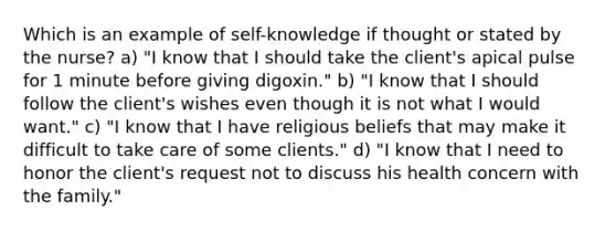 Which is an example of self-knowledge if thought or stated by the nurse? a) "I know that I should take the client's apical pulse for 1 minute before giving digoxin." b) "I know that I should follow the client's wishes even though it is not what I would want." c) "I know that I have religious beliefs that may make it difficult to take care of some clients." d) "I know that I need to honor the client's request not to discuss his health concern with the family."