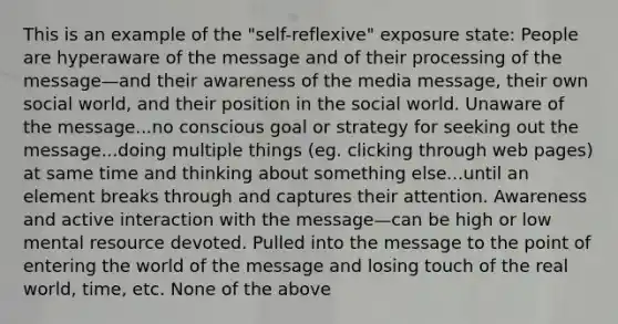 This is an example of the "self-reflexive" exposure state: People are hyperaware of the message and of their processing of the message—and their awareness of the media message, their own social world, and their position in the social world. Unaware of the message...no conscious goal or strategy for seeking out the message...doing multiple things (eg. clicking through web pages) at same time and thinking about something else...until an element breaks through and captures their attention. Awareness and active interaction with the message—can be high or low mental resource devoted. Pulled into the message to the point of entering the world of the message and losing touch of the real world, time, etc. None of the above