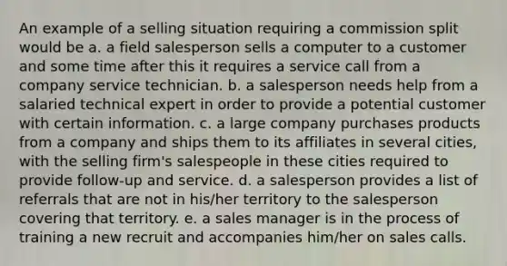 An example of a selling situation requiring a commission split would be a. a field salesperson sells a computer to a customer and some time after this it requires a service call from a company service technician. b. a salesperson needs help from a salaried technical expert in order to provide a potential customer with certain information. c. a large company purchases products from a company and ships them to its affiliates in several cities, with the selling firm's salespeople in these cities required to provide follow-up and service. d. a salesperson provides a list of referrals that are not in his/her territory to the salesperson covering that territory. e. a sales manager is in the process of training a new recruit and accompanies him/her on sales calls.