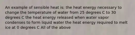 An example of sensible heat is: the heat energy necessary to change the temperature of water from 25 degrees C to 30 degrees C the heat energy released when water vapor condenses to form liquid water the heat energy required to melt ice at 0 degrees C All of the above