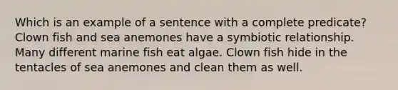 Which is an example of a sentence with a complete predicate? Clown fish and sea anemones have a symbiotic relationship. Many different marine fish eat algae. Clown fish hide in the tentacles of sea anemones and clean them as well.