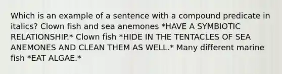 Which is an example of a sentence with a compound predicate in italics? Clown fish and sea anemones *HAVE A SYMBIOTIC RELATIONSHIP.* Clown fish *HIDE IN THE TENTACLES OF SEA ANEMONES AND CLEAN THEM AS WELL.* Many different marine fish *EAT ALGAE.*