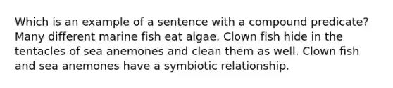 Which is an example of a sentence with a compound predicate? Many different marine fish eat algae. Clown fish hide in the tentacles of sea anemones and clean them as well. Clown fish and sea anemones have a symbiotic relationship.