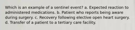 Which is an example of a sentinel event? a. Expected reaction to administered medications. b. Patient who reports being aware during surgery. c. Recovery following elective open heart surgery. d. Transfer of a patient to a tertiary care facility.