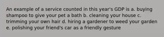 An example of a service counted in this year's GDP is a. buying shampoo to give your pet a bath b. cleaning your house c. trimming your own hair d. hiring a gardener to weed your garden e. polishing your friend's car as a friendly gesture