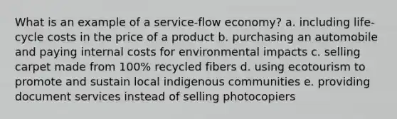 What is an example of a service-flow economy? a. including life-cycle costs in the price of a product b. purchasing an automobile and paying internal costs for environmental impacts c. selling carpet made from 100% recycled fibers d. using ecotourism to promote and sustain local indigenous communities e. providing document services instead of selling photocopiers