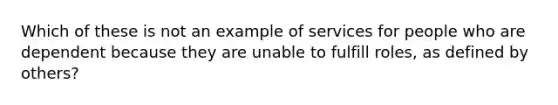 Which of these is not an example of services for people who are dependent because they are unable to fulfill roles, as defined by others?