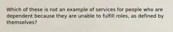 Which of these is not an example of services for people who are dependent because they are unable to fulfill roles, as defined by themselves?