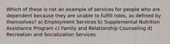 Which of these is not an example of services for people who are dependent because they are unable to fulfill roles, as defined by themselves? a) Employment Services b) Supplemental Nutrition Assistance Program c) Family and Relationship Counseling d) Recreation and Socialization Services