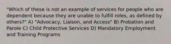 "Which of these is not an example of services for people who are dependent because they are unable to fulfill roles, as defined by others?" A) "Advocacy, Liaison, and Access" B) Probation and Parole C) Child Protective Services D) Mandatory Employment and Training Programs