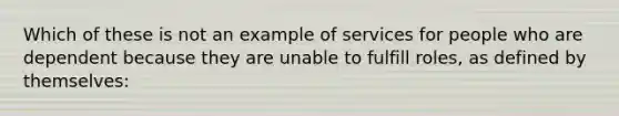 Which of these is not an example of services for people who are dependent because they are unable to fulfill roles, as defined by themselves: