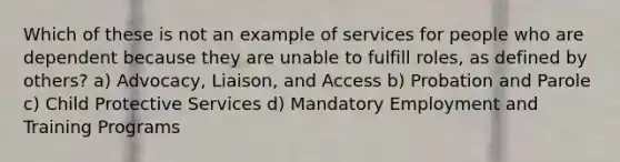 Which of these is not an example of services for people who are dependent because they are unable to fulfill roles, as defined by others? a) Advocacy, Liaison, and Access b) Probation and Parole c) Child Protective Services d) Mandatory Employment and Training Programs