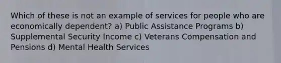 Which of these is not an example of services for people who are economically dependent? a) Public Assistance Programs b) Supplemental Security Income c) Veterans Compensation and Pensions d) Mental Health Services