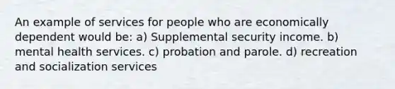 An example of services for people who are economically dependent would be: a) Supplemental security income. b) mental health services. c) probation and parole. d) recreation and socialization services