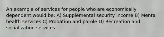 An example of services for people who are economically dependent would be: A) Supplemental security income B) Mental health services C) Probation and parole D) Recreation and socialization services