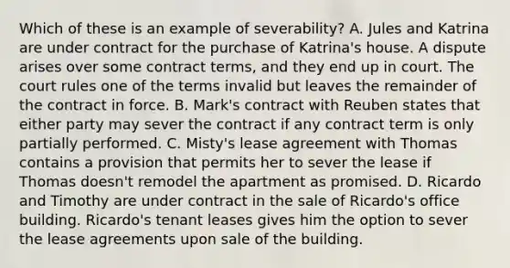 Which of these is an example of severability? A. Jules and Katrina are under contract for the purchase of Katrina's house. A dispute arises over some contract terms, and they end up in court. The court rules one of the terms invalid but leaves the remainder of the contract in force. B. Mark's contract with Reuben states that either party may sever the contract if any contract term is only partially performed. C. Misty's lease agreement with Thomas contains a provision that permits her to sever the lease if Thomas doesn't remodel the apartment as promised. D. Ricardo and Timothy are under contract in the sale of Ricardo's office building. Ricardo's tenant leases gives him the option to sever the lease agreements upon sale of the building.