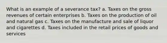 What is an example of a severance tax? a. Taxes on the gross revenues of certain enterprises b. Taxes on the production of oil and natural gas c. Taxes on the manufacture and sale of liquor and cigarettes d. Taxes included in the retail prices of goods and services