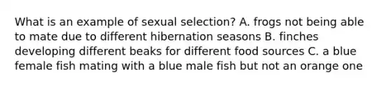 What is an example of sexual selection? A. frogs not being able to mate due to different hibernation seasons B. finches developing different beaks for different food sources C. a blue female fish mating with a blue male fish but not an orange one