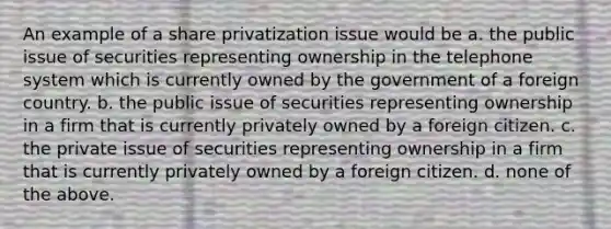 An example of a share privatization issue would be a. the public issue of securities representing ownership in the telephone system which is currently owned by the government of a foreign country. b. the public issue of securities representing ownership in a firm that is currently privately owned by a foreign citizen. c. the private issue of securities representing ownership in a firm that is currently privately owned by a foreign citizen. d. none of the above.