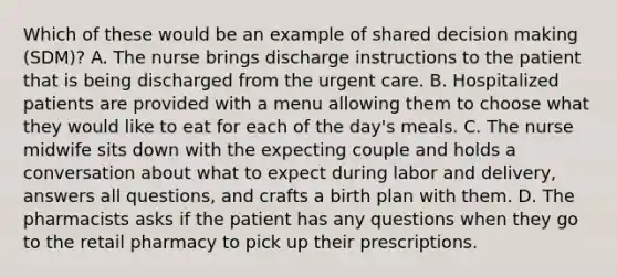 Which of these would be an example of shared decision making (SDM)? A. The nurse brings discharge instructions to the patient that is being discharged from the urgent care. B. Hospitalized patients are provided with a menu allowing them to choose what they would like to eat for each of the day's meals. C. The nurse midwife sits down with the expecting couple and holds a conversation about what to expect during labor and delivery, answers all questions, and crafts a birth plan with them. D. The pharmacists asks if the patient has any questions when they go to the retail pharmacy to pick up their prescriptions.