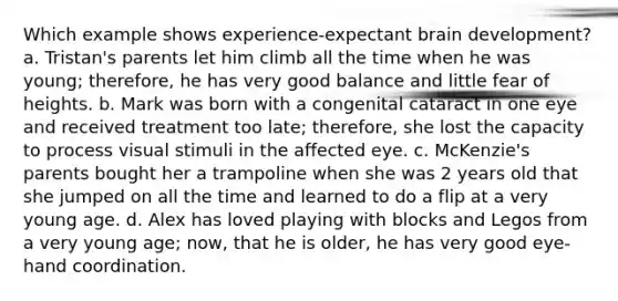 Which example shows experience-expectant brain development? a. Tristan's parents let him climb all the time when he was young; therefore, he has very good balance and little fear of heights. b. Mark was born with a congenital cataract in one eye and received treatment too late; therefore, she lost the capacity to process visual stimuli in the affected eye. c. McKenzie's parents bought her a trampoline when she was 2 years old that she jumped on all the time and learned to do a flip at a very young age. d. Alex has loved playing with blocks and Legos from a very young age; now, that he is older, he has very good eye-hand coordination.