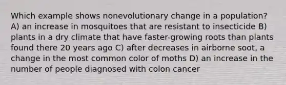 Which example shows nonevolutionary change in a population? A) an increase in mosquitoes that are resistant to insecticide B) plants in a dry climate that have faster-growing roots than plants found there 20 years ago C) after decreases in airborne soot, a change in the most common color of moths D) an increase in the number of people diagnosed with colon cancer