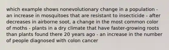 which example shows nonevolutionary change in a population - an increase in mosquitoes that are resistant to insecticide - after decreases in airborne soot, a change in the most common color of moths - plants in a dry climate that have faster-growing roots than plants found there 20 years ago - an increase in the number of people diagnosed with colon cancer