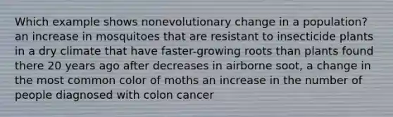 Which example shows nonevolutionary change in a population? an increase in mosquitoes that are resistant to insecticide plants in a dry climate that have faster-growing roots than plants found there 20 years ago after decreases in airborne soot, a change in the most common color of moths an increase in the number of people diagnosed with colon cancer