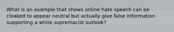 What is an example that shows online hate speech can be cloaked to appear neutral but actually give false information supporting a white supremacist outlook?