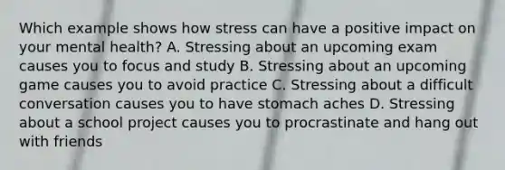 Which example shows how stress can have a positive impact on your mental health? A. Stressing about an upcoming exam causes you to focus and study B. Stressing about an upcoming game causes you to avoid practice C. Stressing about a difficult conversation causes you to have stomach aches D. Stressing about a school project causes you to procrastinate and hang out with friends