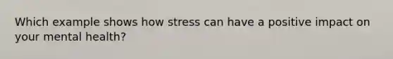 Which example shows how stress can have a positive impact on your mental health?