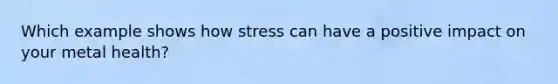 Which example shows how stress can have a positive impact on your metal health?