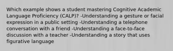 Which example shows a student mastering Cognitive Academic Language Proficiency (CALP)? -Understanding a gesture or facial expression in a public setting -Understanding a telephone conversation with a friend -Understanding a face-to-face discussion with a teacher -Understanding a story that uses figurative language