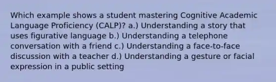 Which example shows a student mastering Cognitive Academic Language Proficiency (CALP)? a.) Understanding a story that uses figurative language b.) Understanding a telephone conversation with a friend c.) Understanding a face-to-face discussion with a teacher d.) Understanding a gesture or facial expression in a public setting