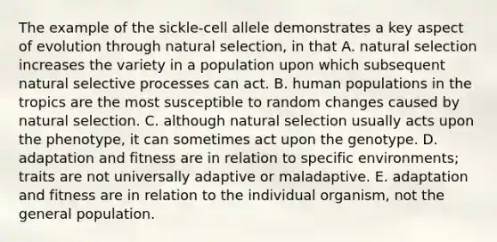 The example of the sickle-cell allele demonstrates a key aspect of evolution through natural selection, in that A. natural selection increases the variety in a population upon which subsequent natural selective processes can act. B. human populations in the tropics are the most susceptible to random changes caused by natural selection. C. although natural selection usually acts upon the phenotype, it can sometimes act upon the genotype. D. adaptation and fitness are in relation to specific environments; traits are not universally adaptive or maladaptive. E. adaptation and fitness are in relation to the individual organism, not the general population.