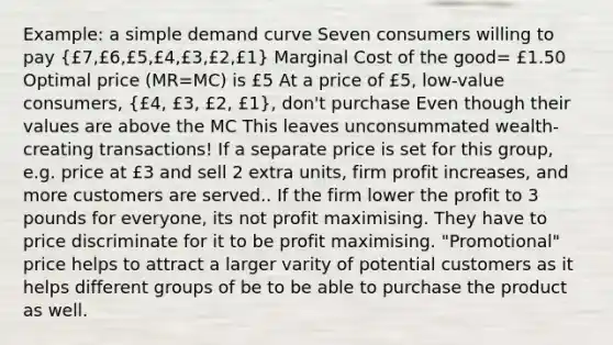 Example: a simple demand curve Seven consumers willing to pay (£7,£6,£5,£4,£3,£2,£1) Marginal Cost of the good= £1.50 Optimal price (MR=MC) is £5 At a price of £5, low-value consumers, (£4, £3, £2, £1), don't purchase Even though their values are above the MC This leaves unconsummated wealth-creating transactions! If a separate price is set for this group, e.g. price at £3 and sell 2 extra units, firm profit increases, and more customers are served.. If the firm lower the profit to 3 pounds for everyone, its not profit maximising. They have to price discriminate for it to be profit maximising. "Promotional" price helps to attract a larger varity of potential customers as it helps different groups of be to be able to purchase the product as well.