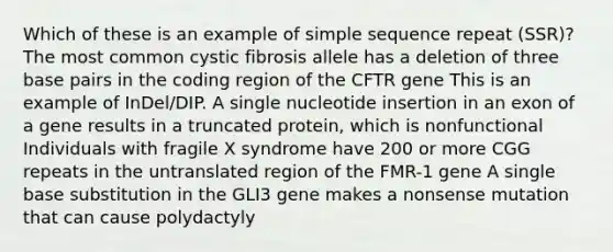 Which of these is an example of simple sequence repeat (SSR)? The most common cystic fibrosis allele has a deletion of three base pairs in the coding region of the CFTR gene This is an example of InDel/DIP. A single nucleotide insertion in an exon of a gene results in a truncated protein, which is nonfunctional Individuals with fragile X syndrome have 200 or more CGG repeats in the untranslated region of the FMR-1 gene A single base substitution in the GLI3 gene makes a nonsense mutation that can cause polydactyly