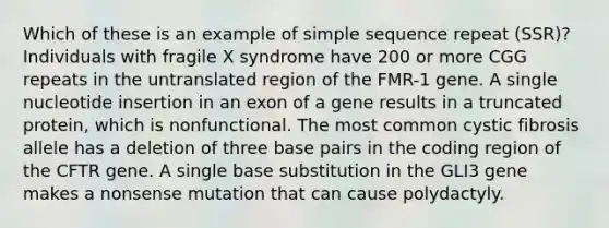 Which of these is an example of simple sequence repeat (SSR)? Individuals with fragile X syndrome have 200 or more CGG repeats in the untranslated region of the FMR-1 gene. A single nucleotide insertion in an exon of a gene results in a truncated protein, which is nonfunctional. The most common cystic fibrosis allele has a deletion of three base pairs in the coding region of the CFTR gene. A single base substitution in the GLI3 gene makes a nonsense mutation that can cause polydactyly.