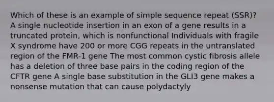 Which of these is an example of simple sequence repeat (SSR)? A single nucleotide insertion in an exon of a gene results in a truncated protein, which is nonfunctional Individuals with fragile X syndrome have 200 or more CGG repeats in the untranslated region of the FMR-1 gene The most common cystic fibrosis allele has a deletion of three base pairs in the coding region of the CFTR gene A single base substitution in the GLI3 gene makes a nonsense mutation that can cause polydactyly