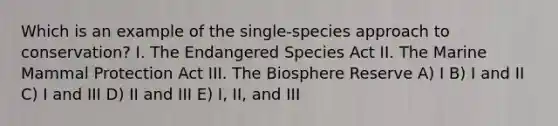 Which is an example of the single-species approach to conservation? I. The Endangered Species Act II. The Marine Mammal Protection Act III. The Biosphere Reserve A) I B) I and II C) I and III D) II and III E) I, II, and III