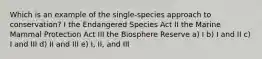 Which is an example of the single-species approach to conservation? I the Endangered Species Act II the Marine Mammal Protection Act III the Biosphere Reserve a) I b) I and II c) I and III d) II and III e) I, II, and III