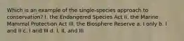 Which is an example of the single-species approach to conservation? I. the Endangered Species Act II. the Marine Mammal Protection Act III. the Biosphere Reserve a. I only b. I and II c. I and III d. I, II, and III